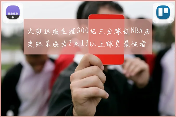 文班达成生涯300记三分球创NBA历史纪录成为2米13以上球员最快者