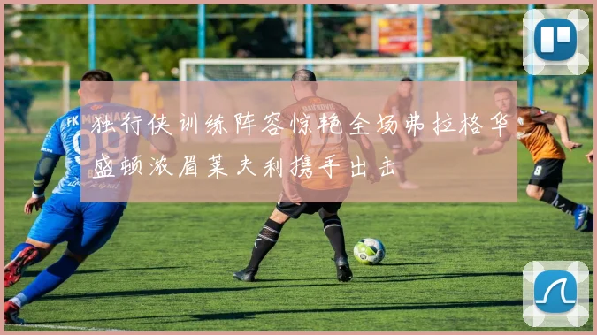独行侠训练阵容惊艳全场弗拉格华盛顿浓眉莱夫利携手出击