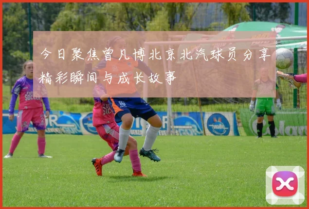 今日聚焦曾凡博北京北汽球员分享精彩瞬间与成长故事