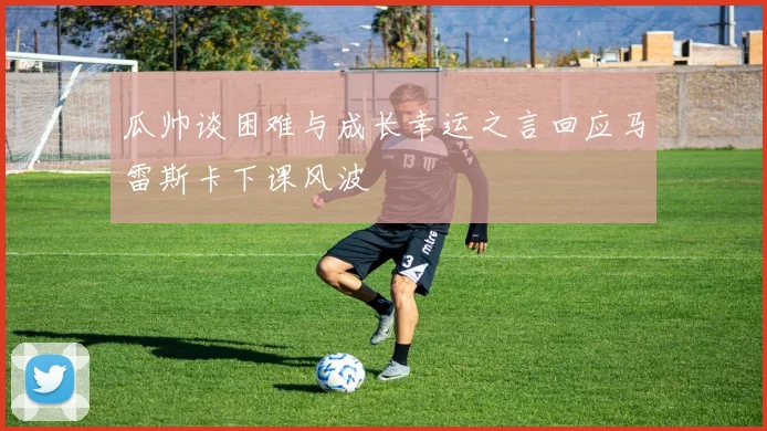 瓜帅谈困难与成长幸运之言回应马雷斯卡下课风波