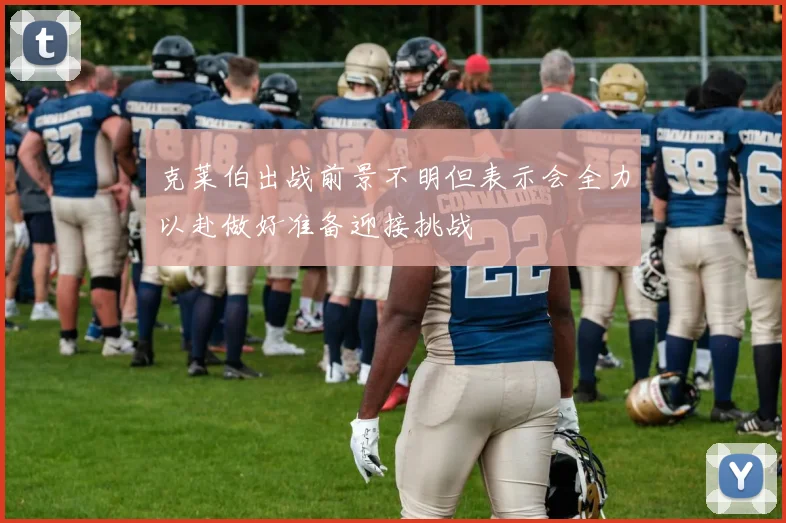 克莱伯出战前景不明但表示会全力以赴做好准备迎接挑战