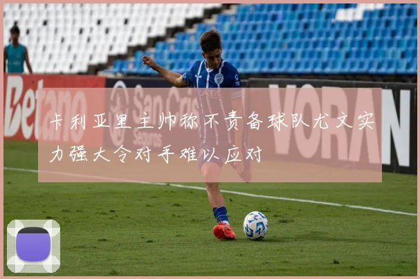 卡利亚里主帅称不责备球队尤文实力强大令对手难以应对