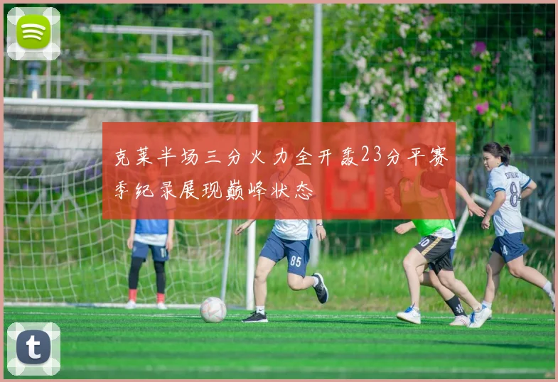 克莱半场三分火力全开轰23分平赛季纪录展现巅峰状态