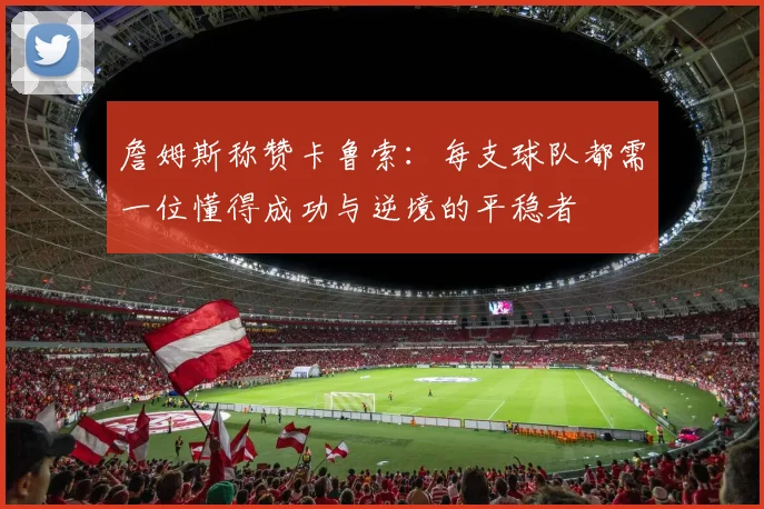 詹姆斯称赞卡鲁索：每支球队都需一位懂得成功与逆境的平稳者