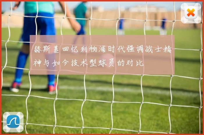 赫斯基回忆利物浦时代强调战士精神与如今技术型球员的对比