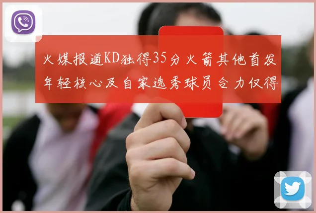 火媒报道KD独得35分火箭其他首发年轻核心及自家选秀球员合力仅得42分