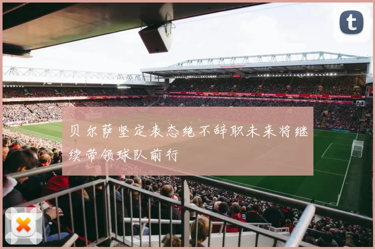 贝尔萨坚定表态绝不辞职未来将继续带领球队前行