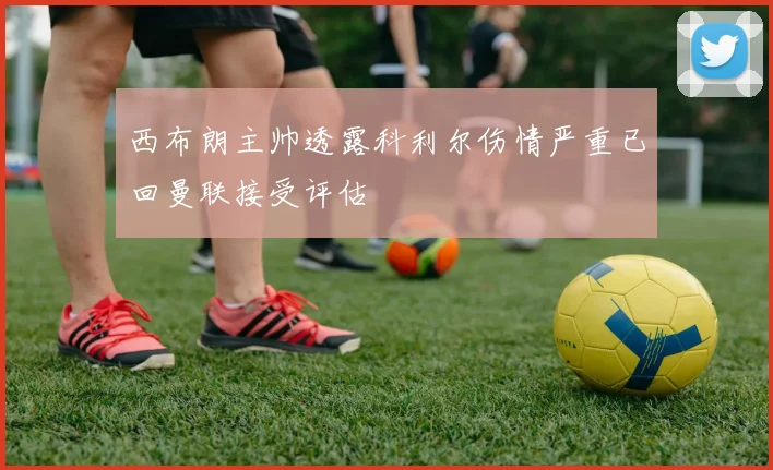 西布朗主帅透露科利尔伤情严重已回曼联接受评估
