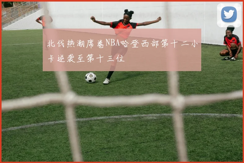 北伐热潮席卷NBA哈登西部第十二小卡逆袭至第十三位