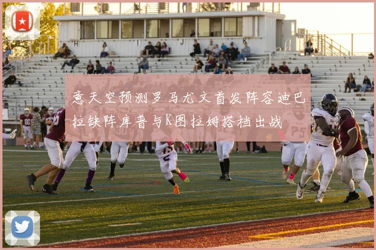 意天空预测罗马尤文首发阵容迪巴拉缺阵库普与K图拉姆搭档出战