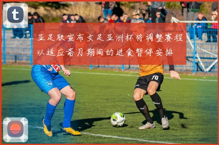 亚足联宣布女足亚洲杯将调整赛程以适应斋月期间的进食暂停安排