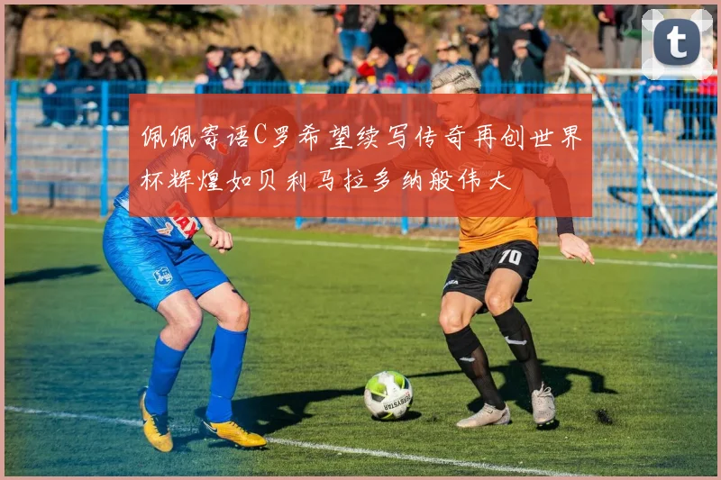 佩佩寄语C罗希望续写传奇再创世界杯辉煌如贝利马拉多纳般伟大