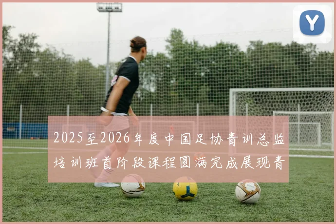 2025至2026年度中国足协青训总监培训班首阶段课程圆满完成展现青训新发展