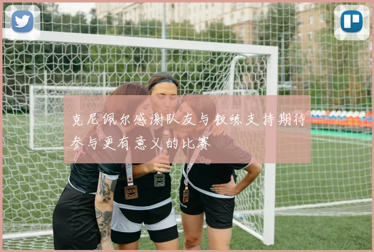克尼佩尔感谢队友与教练支持期待参与更有意义的比赛