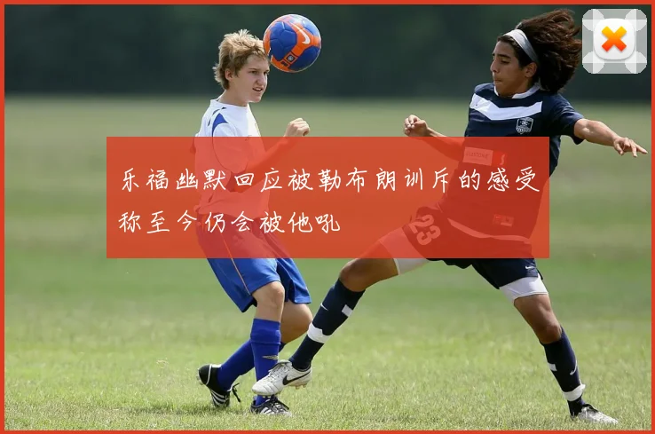 乐福幽默回应被勒布朗训斥的感受称至今仍会被他吼