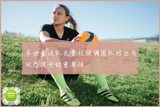 韦世豪谈队长责任强调团队付出与状态提升的重要性