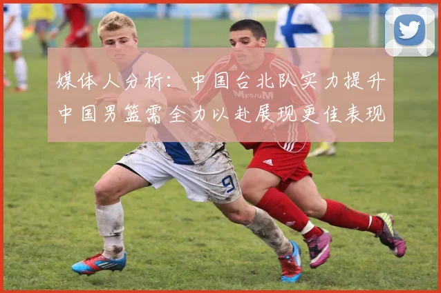 媒体人分析：中国台北队实力提升中国男篮需全力以赴展现更佳表现