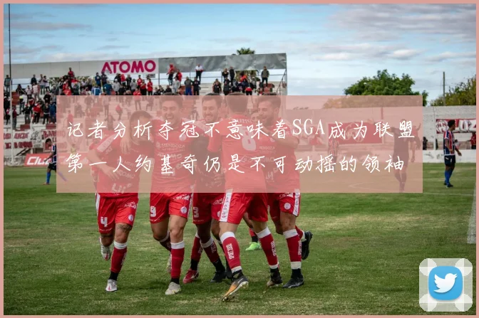 记者分析夺冠不意味着SGA成为联盟第一人约基奇仍是不可动摇的领袖
