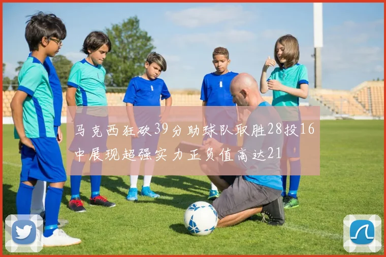 马克西狂砍39分助球队取胜28投16中展现超强实力正负值高达21