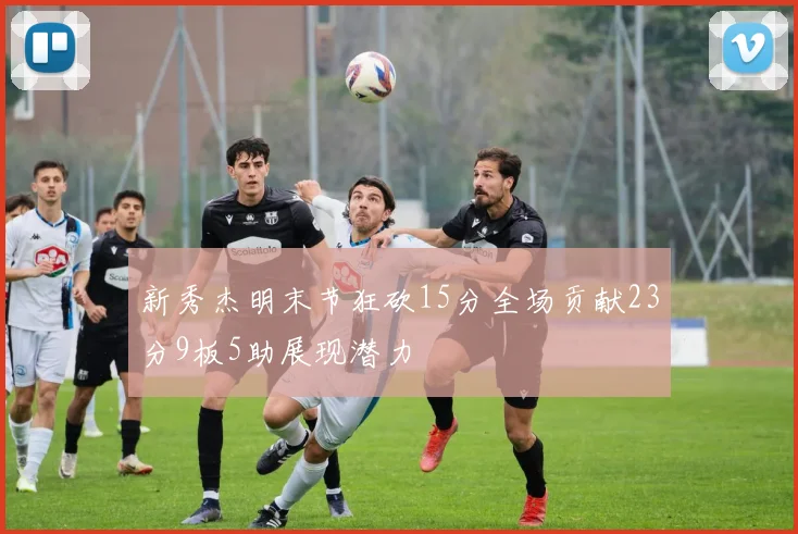 新秀杰明末节狂砍15分全场贡献23分9板5助展现潜力