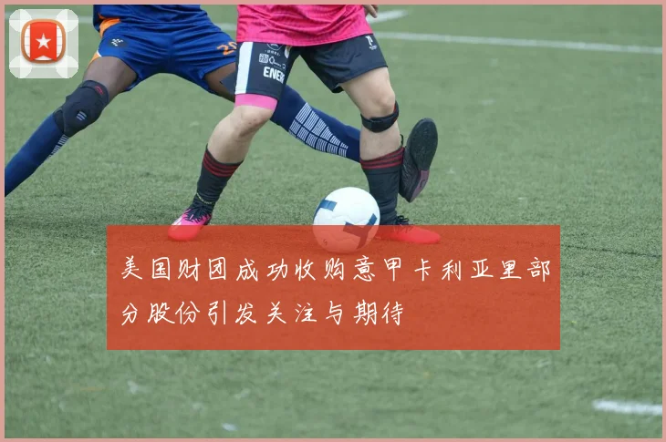 美国财团成功收购意甲卡利亚里部分股份引发关注与期待