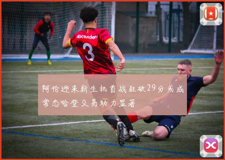 阿伦迎来新生机首战狂砍29分或成常态哈登交易助力显著