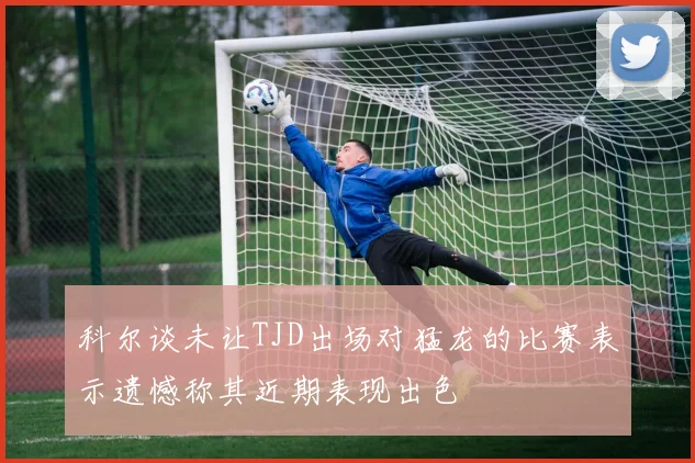 科尔谈未让TJD出场对猛龙的比赛表示遗憾称其近期表现出色