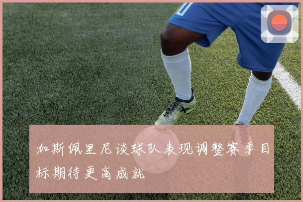 加斯佩里尼谈球队表现调整赛季目标期待更高成就