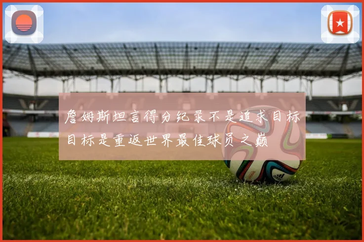 詹姆斯坦言得分纪录不是追求目标目标是重返世界最佳球员之巅