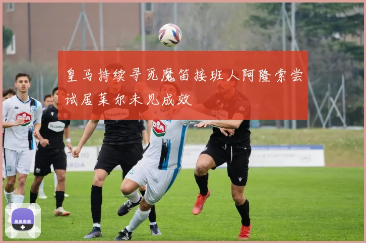 皇马持续寻觅魔笛接班人阿隆索尝试居莱尔未见成效