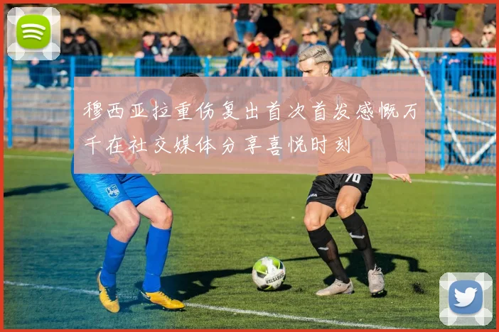 穆西亚拉重伤复出首次首发感慨万千在社交媒体分享喜悦时刻