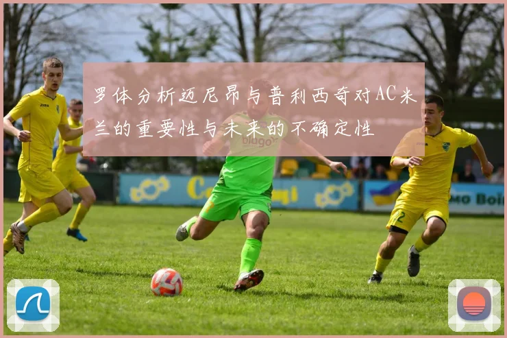 罗体分析迈尼昂与普利西奇对AC米兰的重要性与未来的不确定性
