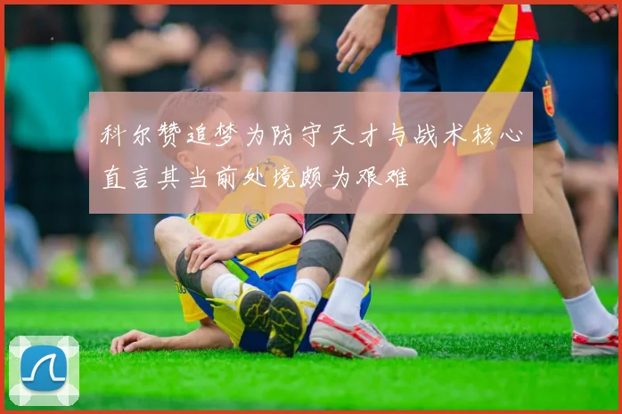 科尔赞追梦为防守天才与战术核心直言其当前处境颇为艰难