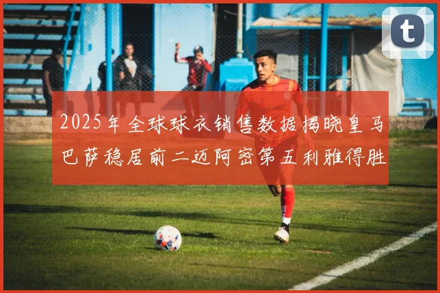 2025年全球球衣销售数据揭晓皇马巴萨稳居前二迈阿密第五利雅得胜利第十