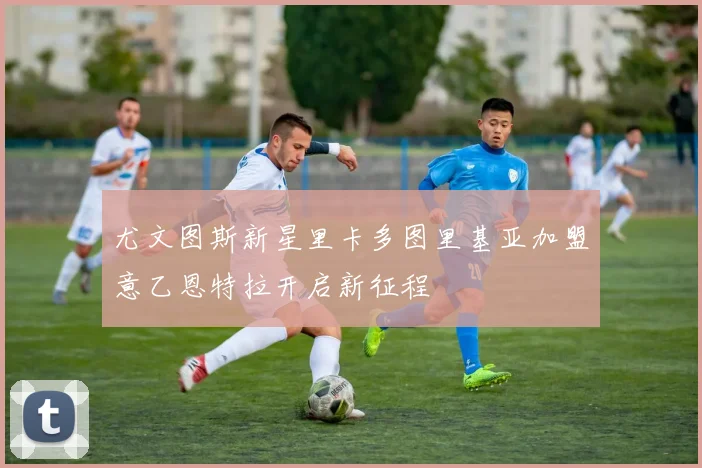尤文图斯新星里卡多图里基亚加盟意乙恩特拉开启新征程