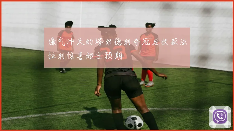 壕气冲天的塔尔德利夺冠后收获法拉利惊喜超出预期