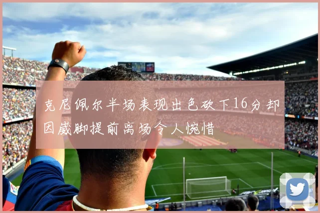 克尼佩尔半场表现出色砍下16分却因崴脚提前离场令人惋惜