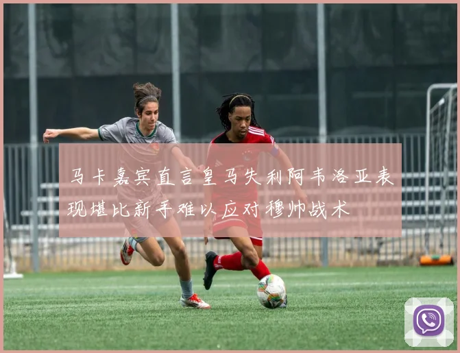 马卡嘉宾直言皇马失利阿韦洛亚表现堪比新手难以应对穆帅战术