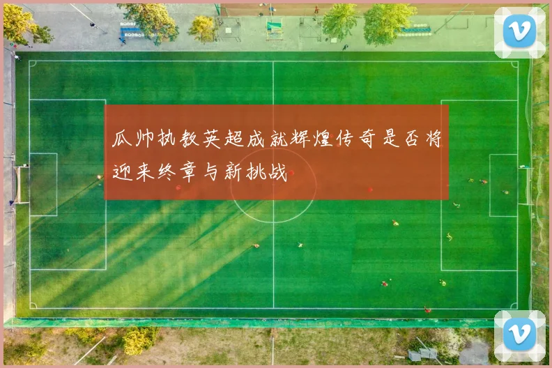 瓜帅执教英超成就辉煌传奇是否将迎来终章与新挑战