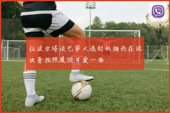 拉波尔塔谈巴萨大选时机梅西在诺坎普拍照展现可爱一面