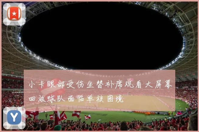 小卡眼部受伤坐替补席观看大屏幕回放球队面临单核困境
